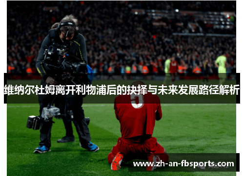 维纳尔杜姆离开利物浦后的抉择与未来发展路径解析 维纳尔杜姆离开利物浦后的抉择与未来发展路径解析