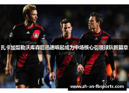 扎卡加盟勒沃库森后迅速崛起成为中场核心引领球队新篇章