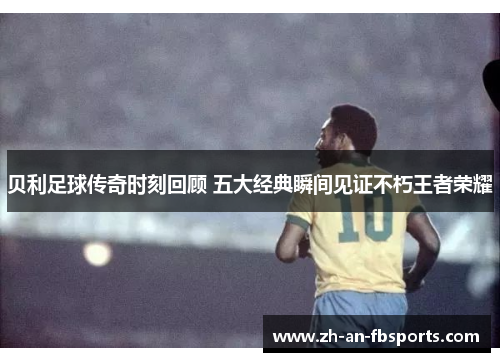 贝利足球传奇时刻回顾 五大经典瞬间见证不朽王者荣耀 贝利足球传奇时刻回顾 五大经典瞬间见证不朽王者荣耀