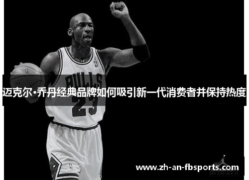 迈克尔·乔丹经典品牌如何吸引新一代消费者并保持热度 迈克尔·乔丹经典品牌如何吸引新一代消费者并保持热度